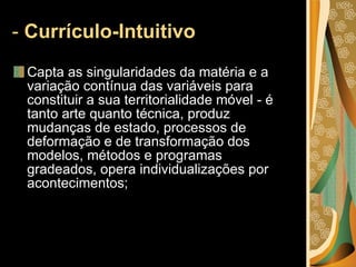 -  Currículo-Intuitivo  Capta as singularidades da matéria e a variação contínua das variáveis para constituir a sua territorialidade móvel - é tanto arte quanto técnica, produz mudanças de estado, processos de deformação e de transformação dos modelos, métodos e programas gradeados, opera individualizações por acontecimentos; 