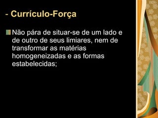-  Currículo-Força  Não pára de situar-se de um lado e de outro de seus limiares, nem de transformar as matérias homogeneizadas e as formas estabelecidas; 