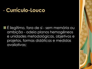 -  Currículo-Louco É ilegítimo, fora de si - sem memória ou ambição - odeia planos hemogêneos e unidades metodológicas, objetivos e projetos, formas didáticas e medidas avaliativas;  