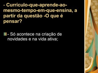 -  Currículo-que-aprende-ao-mesmo-tempo-em-que-ensina, a partir da questão -O que é pensar? - Só acontece na criação de novidades e na vida ativa; 