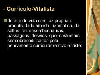 -  Currículo-Vitalista  dotado de vida com luz própria e produtividade híbrida, rizomática, dá saltos, faz desembocaduras, passagens, desvios, que, costumam ser sobrecodificados pelo pensamento curricular reativo e triste; 