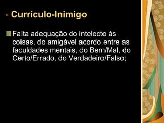 -  Currículo-Inimigo  Falta adequação do intelecto às coisas, do amigável acordo entre as faculdades mentais, do Bem/Mal, do Certo/Errado, do Verdadeiro/Falso;  