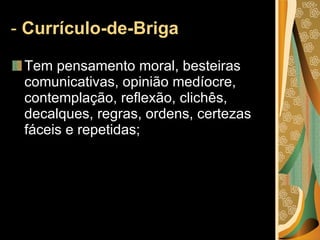 -  Currículo-de-Briga  Tem pensamento moral, besteiras comunicativas, opinião medíocre, contemplação, reflexão, clichês, decalques, regras, ordens, certezas fáceis e repetidas; 
