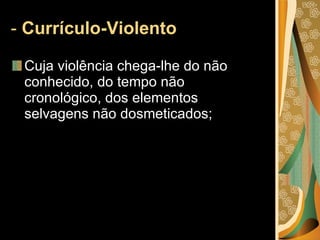 -  Currículo-Violento  Cuja violência chega-lhe do não conhecido, do tempo não cronológico, dos elementos selvagens não dosmeticados; 