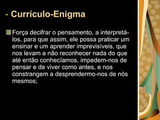 -  Currículo-Enigma   Força decifrar o pensamento, a interpretá-los, para que assim, ele possa praticar um ensinar e um aprender imprevisíveis, que nos levam a não reconhecer nada do que até então conhecíamos, impedem-nos de pensar e de viver como antes, e nos constrangem a desprendermo-nos de nós mesmos; 