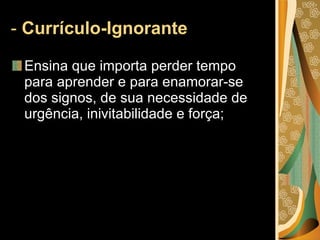 -  Currículo-Ignorante   Ensina que importa perder tempo para aprender e para enamorar-se dos signos, de sua necessidade de urgência, inivitabilidade e força; 