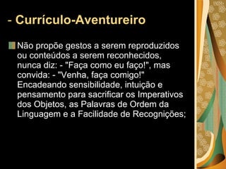-  Currículo-Aventureiro   Não propõe gestos a serem reproduzidos ou conteúdos a serem reconhecidos, nunca diz: - "Faça como eu faço!", mas convida: - "Venha, faça comigo!" Encadeando sensibilidade, intuição e pensamento para sacrificar os Imperativos dos Objetos, as Palavras de Ordem da Linguagem e a Facilidade de Recognições; 