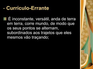 -  Currículo-Errante  É inconstante, versátil, anda de terra em terra, corre mundo, de modo que os seus pontos se alternam, subordinados aos trajetos que eles mesmos vão traçando; 