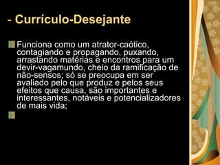 -  Currículo-Desejante   Funciona como um atrator-caótico, contagiando e propagando, puxando, arrastando matérias e encontros para um devir-vagamundo, cheio da ramificação de não-sensos; só se preocupa em ser avaliado pelo que produz e pelos seus efeitos que causa, são importantes e interessantes, notáveis e potencializadores de mais vida;   