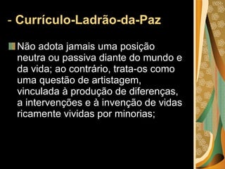 -  Currículo-Ladrão-da-Paz  Não adota jamais uma posição neutra ou passiva diante do mundo e da vida; ao contrário, trata-os como uma questão de artistagem, vinculada à produção de diferenças, a intervenções e à invenção de vidas ricamente vividas por minorias; 