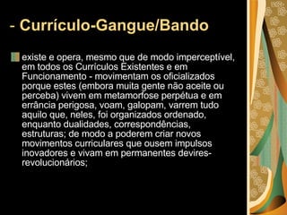 -  Currículo-Gangue/Bando   existe e opera, mesmo que de modo imperceptível, em todos os Currículos Existentes e em Funcionamento - movimentam os oficializados porque estes (embora muita gente não aceite ou perceba) vivem em metamorfose perpétua e em errância perigosa, voam, galopam, varrem tudo aquilo que, neles, foi organizados ordenado, enquanto dualidades, correspondências, estruturas; de modo a poderem criar novos movimentos curriculares que ousem impulsos inovadores e vivam em permanentes devires-revolucionários;  