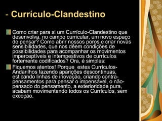-  Currículo-Clandestino  Como criar para si um Currículo-Clandestino que desenvolva, no campo curricular, um novo espaço de pensar? Como abrir nossos poros e criar novas sensibilidades, que nos dêem condições de possibilidades para acompanhar os movimentos imperceptíveis e intempestivos de currículos fortemente codificados? Ora, é simples:  Fiquemos atentos! Porque  estes Currículos-Andarilhos fazendo aparições descontínuas, esticando linhas de inovação, criando contra-pensamentos para pensar o impensável, o não-pensado do pensamento, a exterioridade pura, acabam movimentando todos os Currículos, sem exceção. 