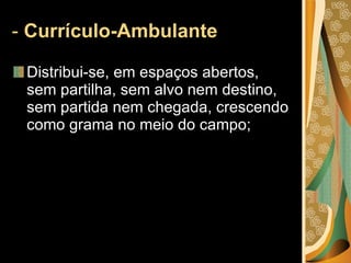 -  Currículo-Ambulante Distribui-se, em espaços abertos, sem partilha, sem alvo nem destino, sem partida nem chegada, crescendo como grama no meio do campo;  