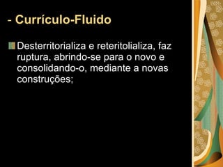 -  Currículo-Fluido Desterritorializa e reteritolializa, faz ruptura, abrindo-se para o novo e consolidando-o, mediante a novas construções; 