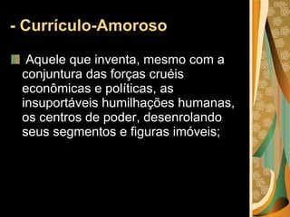 - Currículo-Amoroso Aquele que inventa, mesmo com a conjuntura das forças cruéis econômicas e políticas, as insuportáveis humilhações humanas, os centros de poder, desenrolando seus segmentos e figuras imóveis; 