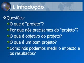I.  Introdu çã o Quest õe s:  O que  é  “projeto”?  Por que n ó s precisamos do “projeto”?  O que  é objetivo do projeto? O que  é um  bom   projeto? Como  n ó s podemos  medir o impacto e os resultados?  
