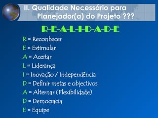 II.  Qualidade Necess á rio para  Planejador(a) do Projeto ??? R  =  Reconhecer   E  =  Estimular   A  =  Aceitar   L  =  Liderança   I  =  Inovação   / Independência D  =  Definir metas e objectivos   A  =  Alternar (Flexibilidade)   D  =  Democracia   E  =  Equipe   R-E-A-L-I-D-A-D-E 