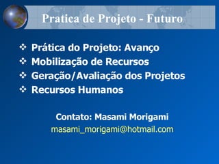 Prática do Projeto: Avanço Mobiliza çã o de Recursos Gera çã o/Avalia çã o dos Projetos Recursos Humanos Contato: Masami Morigami [email_address] Pratica de Projeto - Futuro 