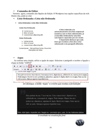 •    Comandos do Editor
 Veremos agora, comandos das Opções de Edição. O Wordpress traz opções específicas da web.
Dentre elas, pode-se citar:
  •    Lista Ordenada e Lista não Ordenada




  •    Aspas
    Ao realizar uma citação, utilize a opção de aspas. Selecione o parágrafo a receber a ligação e
clique no botão “ASPAS”




                                               10
 