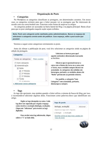 Organização de Posts
  •    Categorias
   No Wordpress as categorias classificam as postagens, em determinados assuntos. Em nosso
caso, as categorias exiistem para que o leitor possam ver as postagens que lhe interessam de
acordo com seu curso/modulo ano. Funciona como forma de arquivar os artigos.
   As categorias podem ser acessadas na barra lateral do blog e na página principal. Basta clicar
para que os post catalogados naquela seção sejam exibidos.




  Veremos a seguir como categorizar corretamento os posts.

   Antes de efetuar a publicação do post, você dve selecionar as categorias ainda na página de
edição da postagem.




  •    Tags
   As tags são opcionais, mas ajudam quando o leitor utiliza o sistema de busca do blog, por isso,
é recomendável adicionar algumas delas. Funcionam como palavras-chave que identificam seu
artigo.




                                               13
 