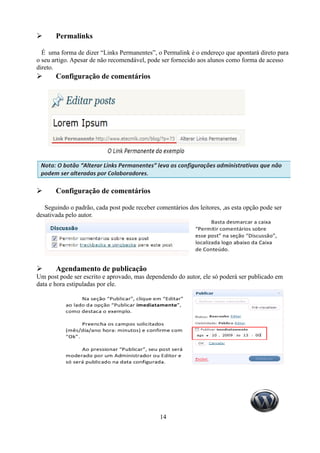 ➢      Permalinks

  É uma forma de dizer “Links Permanentes”, o Permalink é o endereço que apontará direto para
o seu artigo. Apesar de não recomendável, pode ser fornecido aos alunos como forma de acesso
direto.
➢      Configuração de comentários




➢      Configuração de comentários

   Seguindo o padrão, cada post pode receber comentários dos leitores, ,as esta opção pode ser
desativada pelo autor.




➢      Agendamento de publicação
Um post pode ser escrito e aprovado, mas dependendo do autor, ele só poderá ser publicado em
data e hora estipuladas por ele.




                                               14
 