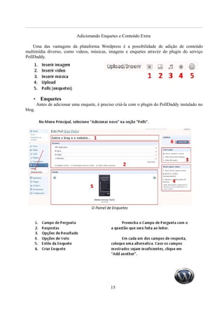 Adicionando Enquetes e Conteúdo Extra

    Uma das vantagens da plataforma Wordpress é a possibilidade de adição de conteúdo
multimídia diverso, como videos, músicas, imagens e enquetes atravéz do plugin do serviço
PollDaddy.




    •     Enquetes
        Antes de adicionar uma enquete, é preciso criá-la com o plugin do PollDaddy instalado no
blog.




                                               15
 