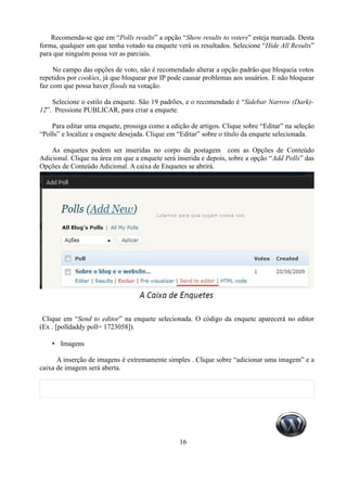 Recomenda-se que em “Polls results” a opção “Show results to voters” esteja marcada. Desta
forma, qualquer um que tenha votado na enquete verá os resultados. Selecione “Hide All Results”
para que ninguém possa ver as parciais.

     No campo das opções de voto, não é recomendado alterar a opção padrão que bloqueia votos
repetidos por cookies, já que bloquear por IP pode causar problemas aos usuários. E não bloquear
faz com que possa haver floods na votação.

    Selecione o estilo da enquete. São 19 padrões, e o recomendado é “Sidebar Narrow (Dark)-
12”. Pressione PUBLICAR, para criar a enquete.

    Para editar uma enquete, prossiga como a edição de artigos. Clique sobre “Editar” na seleção
“Polls” e localize a enquete desejada. Clique em “Editar” sobre o título da enquete selecionada.

    As enquetes podem ser inseridas no corpo da postagem com as Opções de Conteúdo
Adicional. Clique na área em que a enquete será inserida e depois, sobre a opção “Add Polls” das
Opções de Conteúdo Adicional. A caixa de Enquetes se abrirá.




 Clique em “Send to editor” na enquete selecionada. O código da enquete aparecerá no editor
(Ex . [polldaddy poll= 1723058]).

    • Imagens

      A inserção de imagens é extremamente simples . Clique sobre “adicionar uma imagem” e a
caixa de imagem será aberta.




                                                16
 
