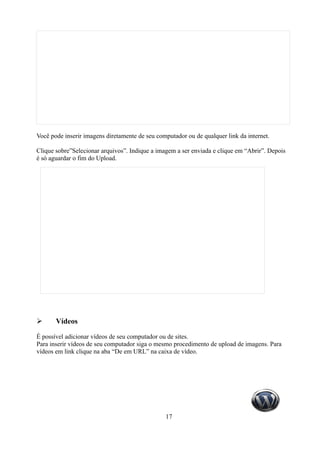 Você pode inserir imagens diretamente de seu computador ou de qualquer link da internet.

Clique sobre”Selecionar arquivos”. Indique a imagem a ser enviada e clique em “Abrir”. Depois
é só aguardar o fim do Upload.




➢      Vídeos

É possível adicionar vídeos de seu computador ou de sites.
Para inserir vídeos de seu computador siga o mesmo procedimento de upload de imagens. Para
vídeos em link clique na aba “De em URL” na caixa de vídeo.




                                                17
 