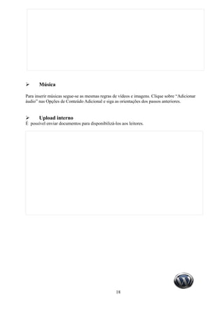 ➢      Música

Para inserir músicas segue-se as mesmas regras de vídeos e imagens. Clique sobre “Adicionar
áudio” nas Opções de Conteúdo Adicional e siga as orientações dos passos anteriores.


➢      Upload interno
É possível enviar documentos para disponibilizá-los aos leitores.




                                                 18
 