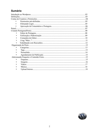 Sumário
Introdução ao Wordpress................................................................................................................03
Definições.......................................................................................................................................03
Contas de Usuários e Permissões....................................................................................................04
      •        Permissões pré-definidas.............................................................................................05
      •        Efetuando Login..........................................................................................................05
      •        Aprovação de Comentários e Postagens......................................................................06
Painel..............................................................................................................................................07
Criando Postagens(Posts)...............................................................................................................08
       •       Editor de Postagens.....................................................................................................08
       •       Estilização e Padronização..........................................................................................09
       •       Comandos do Editor....................................................................................................10
       •       A tag “Mais...''..............................................................................................................11
       •      Trabalhando com Rascunhos........................................................................................12
 Organização de Posts.....................................................................................................................12
       •       Categorias....................................................................................................................13
       •        Tags.............................................................................................................................13
       •        Permalinks..................................................................................................................14
       •        Agendamento de Publicação.......................................................................................15
 Adicionando Enquetes e Conteúdo Extra......................................................................................15
       •        Enquetes......................................................................................................................15
       •        Imagens.......................................................................................................................16
       •        Videos.........................................................................................................................17
       •        Música........................................................................................................................18
       •        Upload Interno............................................................................................................18




                                                                          2
 