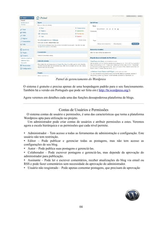 Painel de gerenciamento do Wordpress

O sistema é gratuito e precisa apenas de uma hospedagem padrão para o seu funcionamento.
Também há a versão em Português que pode ser feita em ( http://br.wordpress.org/).

Agora veremos em detalhes cada uma das funções dessapoderosa plataforma de blogs.


                          Contas de Usuários e Permissões
  O sistema contas de usuário e permissões, é uma das características que torna a plataforma
Wordpress apta para utilização no projeto.
  Um administrador pode criar contas de usuários e atribuir permissões a estes. Veremos
agora a escala hierárquica e as permissões que cada nível permite.

• Administrador – Tem acesso a todas as ferramentas de administração e configuração. Este
usuário não tem restrinção.
• Editor – Pode publicar e gerenciar todas as postagens, mas não tem acesso as
configurações de seu blog.
• Autor – Pode publica suas postagens e gerenciá-las.
• Colaborador – Pode escrever postagens e gerenciá-las, mas depende da aprovação do
administrador para publicação.
• Assinante – Pode ler e escrever comentários, receber atualizações do blog via email ou
RSS e pode fazer comentários sem necessidade da aprovação do administrador.
• Usuário não resgistrado – Pode apenas comentar postagens, que precisam de aprovação




                                          04
 