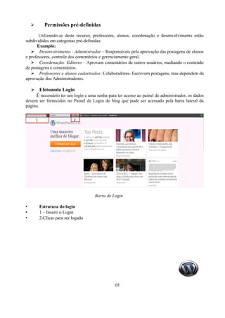 ➢      Permissões pré-definidas

       Utilizando-se deste recurso, professores, alunos, coordenação e desenvolvimento estão
subdivididos em categorias pré-definidas:
      Exemplo:
   ➢ Desenvolvimento : Administrador – Responsáveis pela aprovação das postagens de alunos
e professores, controle dos comentários e gerenciamento geral.
   ➢ Coordenação: Editores – Aprovam comentários de outros usuários, mediando o conteúdo
de postagens e comentários.
   ➢ Professores e alunos cadastrados: Colaboradores- Escrevem postagens, mas dependem da
aprovação dos Administradores.

    ➢ Efetuando Login
     É necessário ter um login e uma senha para ter acesso ao painel de administrador, os dados
devem ser fornecidos no Painel de Login do blog que pode ser acessado pela barra lateral da
página.




                                     Barra de Login

•       Estrutura do login
•       1 – Inserir o Login
•       2-Clicar para ser logado




                                                05
 