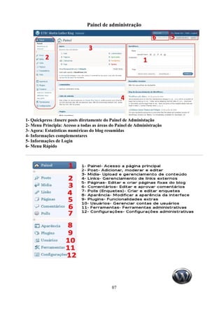 Painel de administração




1- Quickpress :Insere posts diretamente do Painel de Administação
2- Menu Principla: Acesso a todas as áreas do Painel de Administração
3- Agora: Estatísticas numéricas do blog resumidas
4- Informações complementares
5- Informações de Login
6- Menu Rápido




                                           07
 
