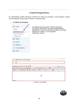 Criando Postagens(Posts)

Os colaboradores podem adicionar conteúdos na forma de postagens, cada postagem, quando
inserida depende da aprovação do Editor ou Administrador.

  •   O Editor de Postagens




                                   O editor, em detalhe




                                          08
 