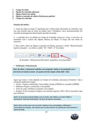 1.   Campo de título
2.   Opções de conteúdo adicional
3.   Opções básicas de edição
4.   Opções avançadas de edição (Ocultas por padrão)
5.   Campo de conteúdo


 Funções dos botões :

 1- insira um título ao artigo. È importante que o título esteja relacionado ao conteúdo e que
 este seja inserido logo no início da edição, pois o Wordpress, salva automaticamente um
 rascunho da pastagem de determinados períodos de tempo.

 2- o conteúdo deve ser editado no Campo de Conteúdo. Insere-se o texto, e este deve ser
 formatado com o auxílio das Opções Básicas de Edição. O artigo não tem limite de
 caracteres

 3- Para exibir a barra de Opções avançadas de Edição, pressione o botão “Mostrar/Ocultar
 opções avançadas” , ou utilizar o atalho “Alt + Shift + Z” do teclado.




 • Estilização e Padronização




 Agora que temos o texto digitado no Campo de Conteúdo, precisamos formatá-lo. Veja a
 estilização padrão dos artigos:
 • Títulos : Negrito, centralizado, Cores padrão, laranja (#ff6600) ou vermelho (#ff0000)
 • Subtítulos:Negrito, centralizado, Cores:padrão
 • Texto de corpo: Alinhado á esquerda, Cores padrão.
 • Imagens: Evitar incorporar imagens com tamanho superior a 500 x 500 se necessário, faça
 uma miniatura.




                                            09
 