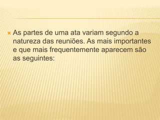  As partes de uma ata variam segundo a
natureza das reuniões. As mais importantes
e que mais frequentemente aparecem são
as seguintes:
 