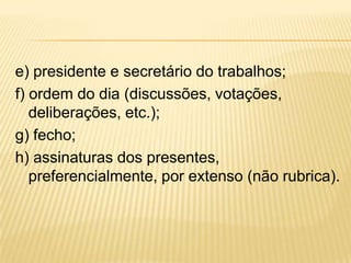 e) presidente e secretário do trabalhos;
f) ordem do dia (discussões, votações,
deliberações, etc.);
g) fecho;
h) assinaturas dos presentes,
preferencialmente, por extenso (não rubrica).
 
