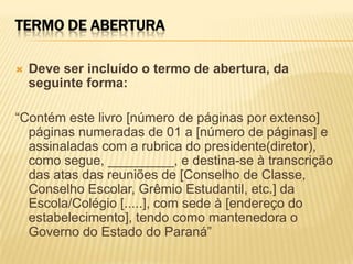 TERMO DE ABERTURA
 Deve ser incluído o termo de abertura, da
seguinte forma:
“Contém este livro [número de páginas por extenso]
páginas numeradas de 01 a [número de páginas] e
assinaladas com a rubrica do presidente(diretor),
como segue, _________, e destina-se à transcrição
das atas das reuniões de [Conselho de Classe,
Conselho Escolar, Grêmio Estudantil, etc.] da
Escola/Colégio [.....], com sede à [endereço do
estabelecimento], tendo como mantenedora o
Governo do Estado do Paraná”
 