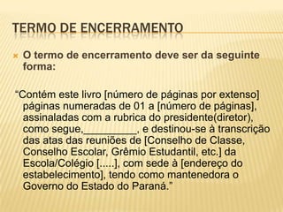 TERMO DE ENCERRAMENTO
 O termo de encerramento deve ser da seguinte
forma:
“Contém este livro [número de páginas por extenso]
páginas numeradas de 01 a [número de páginas],
assinaladas com a rubrica do presidente(diretor),
como segue,_________, e destinou-se à transcrição
das atas das reuniões de [Conselho de Classe,
Conselho Escolar, Grêmio Estudantil, etc.] da
Escola/Colégio [.....], com sede à [endereço do
estabelecimento], tendo como mantenedora o
Governo do Estado do Paraná.”
 