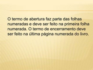 O termo de abertura faz parte das folhas
numeradas e deve ser feito na primeira folha
numerada. O termo de encerramento deve
ser feito na última página numerada do livro.
 