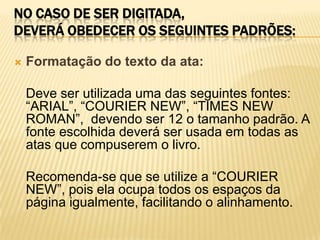 NO CASO DE SER DIGITADA,
DEVERÁ OBEDECER OS SEGUINTES PADRÕES:
 Formatação do texto da ata:
Deve ser utilizada uma das seguintes fontes:
“ARIAL”, “COURIER NEW”, “TIMES NEW
ROMAN”, devendo ser 12 o tamanho padrão. A
fonte escolhida deverá ser usada em todas as
atas que compuserem o livro.
Recomenda-se que se utilize a “COURIER
NEW”, pois ela ocupa todos os espaços da
página igualmente, facilitando o alinhamento.
 