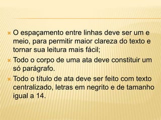  O espaçamento entre linhas deve ser um e
meio, para permitir maior clareza do texto e
tornar sua leitura mais fácil;
 Todo o corpo de uma ata deve constituir um
só parágrafo.
 Todo o título de ata deve ser feito com texto
centralizado, letras em negrito e de tamanho
igual a 14.
 