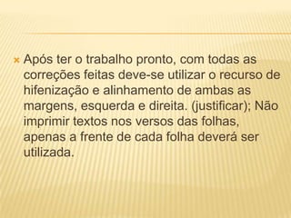  Após ter o trabalho pronto, com todas as
correções feitas deve-se utilizar o recurso de
hifenização e alinhamento de ambas as
margens, esquerda e direita. (justificar); Não
imprimir textos nos versos das folhas,
apenas a frente de cada folha deverá ser
utilizada.
 