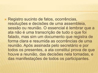  Registro sucinto de fatos, ocorrências,
resoluções e decisões de uma assembleia,
sessão ou reunião. O essencial é lembrar que a
ata não é uma transcrição de tudo o que foi
falado, mas sim um documento que registra de
forma clara e resumida as ocorrências de uma
reunião. Após assinada pelo secretário e por
todos os presentes, a ata constitui prova de que
houve a reunião, das decisões nela tomadas, e
das manifestações de todos os participantes.
 