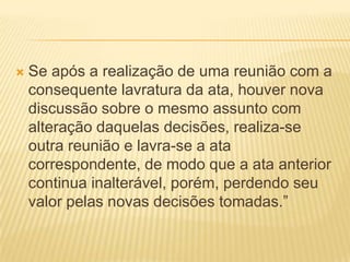  Se após a realização de uma reunião com a
consequente lavratura da ata, houver nova
discussão sobre o mesmo assunto com
alteração daquelas decisões, realiza-se
outra reunião e lavra-se a ata
correspondente, de modo que a ata anterior
continua inalterável, porém, perdendo seu
valor pelas novas decisões tomadas.”
 