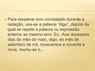  Para ressalvar erro constatado durante a
redação, usa-se a palavra “digo”, depois da
qual se repete a palavra ou expressão
anterior ao mesmo erro. Ex.: Aos dezesseis
dias do mês de maio, digo, do mês de
setembro de mil, novecentos e noventa e
nove, reuniu-se o...
 