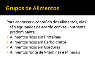 Para conhecer o conteúdo dos alimentos, eles
  são agrupados de acordo com seu nutriente
  predominante:
 Alimentos ricos em Proteínas
 Alimentos ricos em Carboidratos
 Alimentos ricos em Gorduras
 Alimentos fonte de Vitaminas e Minerais
 