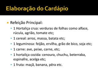    Refeição Principal:
     1 Hortaliça crua: verduras de folhas como alface,
        rúcula, agrião, tomate etc;
       1 cereal: arroz, massa, batata etc;
       1 leguminosa: feijão, ervilha, grão de bico, soja etc;
       1 carne: ave, peixe, carne, etc;
       1 hortaliça cozida: cenoura, chuchu, beterraba,
        espinafre, acelga etc;
       1 fruta: maçã, banana, pêra etc.
 
