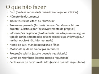 O que não fazer
• Foto (Só deve ser enviada quando empregador solicitar)
• Número de documentos
• Título “currículo vitae” ou “currículo”
• Pronomes pessoais (Ao invés de usar “eu desenvolvi um
projeto” substitua por “desenvolvimento de projeto”)
• Informações negativas (Profissionais que não possuem algum
tipo de conhecimento não devem colocar essa informação. A
melhor opção é não informar nada)
• Nome de pais, marido ou esposa e filhos
• Motivo de saída de empregos anteriores
• Pretensão salarial (exceto quando requisitado)
• Cartas de referência (exceto quando requisitado)
• Certificados de cursos realizados (exceto quando requisitado)
 