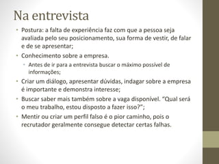 Na entrevista
• Postura: a falta de experiência faz com que a pessoa seja
avaliada pelo seu posicionamento, sua forma de vestir, de falar
e de se apresentar;
• Conhecimento sobre a empresa.
• Antes de ir para a entrevista buscar o máximo possível de
informações;
• Criar um diálogo, apresentar dúvidas, indagar sobre a empresa
é importante e demonstra interesse;
• Buscar saber mais também sobre a vaga disponível. “Qual será
o meu trabalho, estou disposto a fazer isso?”;
• Mentir ou criar um perfil falso é o pior caminho, pois o
recrutador geralmente consegue detectar certas falhas.
 